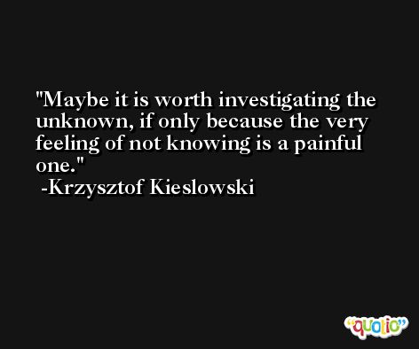 Maybe it is worth investigating the unknown, if only because the very feeling of not knowing is a painful one. -Krzysztof Kieslowski