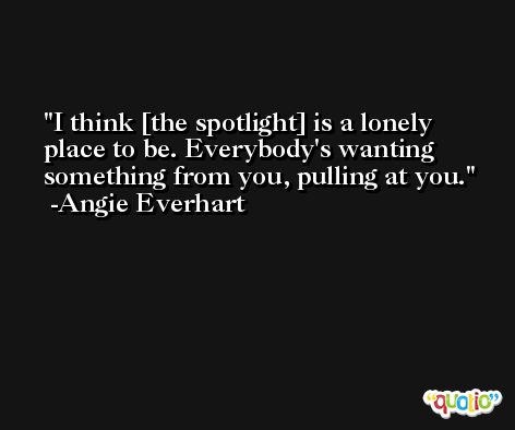 I think [the spotlight] is a lonely place to be. Everybody's wanting something from you, pulling at you. -Angie Everhart