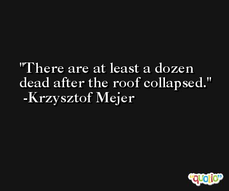 There are at least a dozen dead after the roof collapsed. -Krzysztof Mejer
