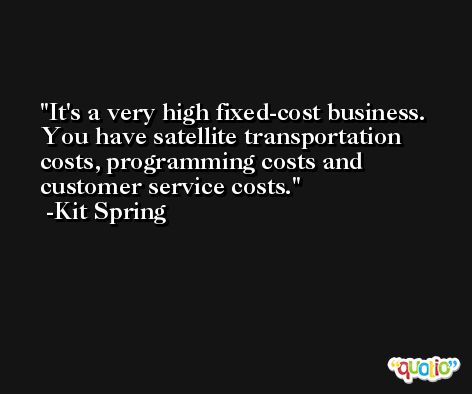It's a very high fixed-cost business. You have satellite transportation costs, programming costs and customer service costs. -Kit Spring