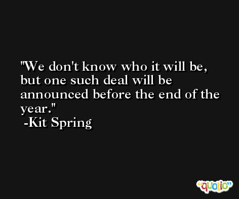 We don't know who it will be, but one such deal will be announced before the end of the year. -Kit Spring