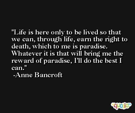 Life is here only to be lived so that we can, through life, earn the right to death, which to me is paradise. Whatever it is that will bring me the reward of paradise, I'll do the best I can. -Anne Bancroft