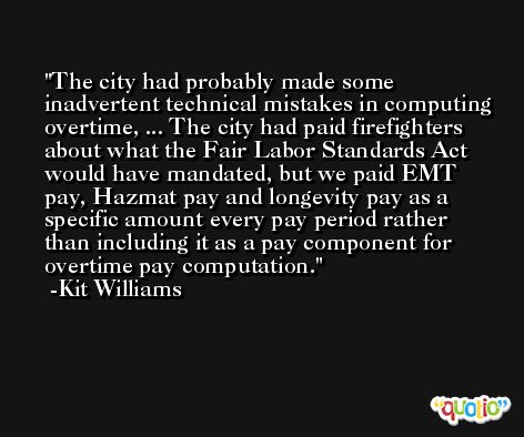 The city had probably made some inadvertent technical mistakes in computing overtime, ... The city had paid firefighters about what the Fair Labor Standards Act would have mandated, but we paid EMT pay, Hazmat pay and longevity pay as a specific amount every pay period rather than including it as a pay component for overtime pay computation. -Kit Williams
