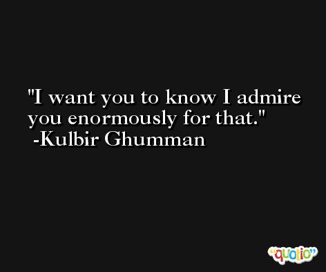 I want you to know I admire you enormously for that. -Kulbir Ghumman