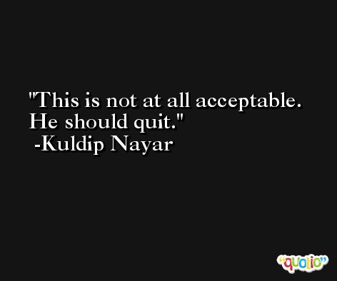 This is not at all acceptable. He should quit. -Kuldip Nayar