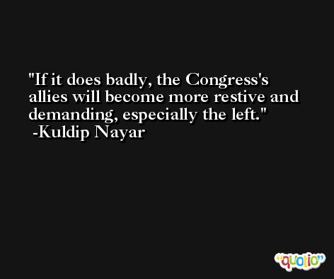 If it does badly, the Congress's allies will become more restive and demanding, especially the left. -Kuldip Nayar