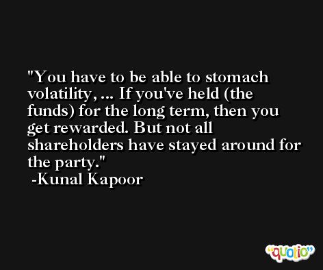 You have to be able to stomach volatility, ... If you've held (the funds) for the long term, then you get rewarded. But not all shareholders have stayed around for the party. -Kunal Kapoor