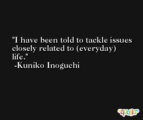 I have been told to tackle issues closely related to (everyday) life. -Kuniko Inoguchi
