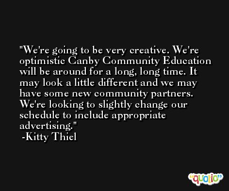We're going to be very creative. We're optimistic Canby Community Education will be around for a long, long time. It may look a little different and we may have some new community partners. We're looking to slightly change our schedule to include appropriate advertising. -Kitty Thiel