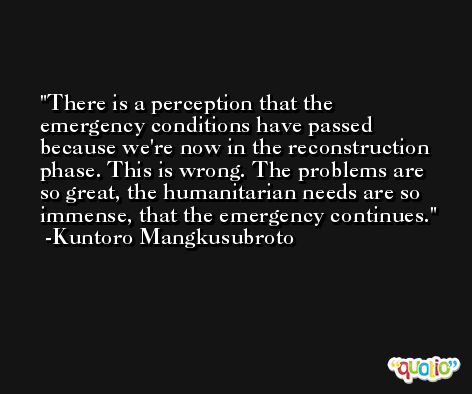 There is a perception that the emergency conditions have passed because we're now in the reconstruction phase. This is wrong. The problems are so great, the humanitarian needs are so immense, that the emergency continues. -Kuntoro Mangkusubroto