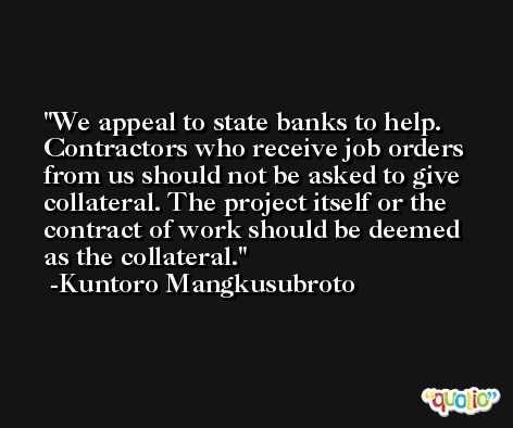 We appeal to state banks to help. Contractors who receive job orders from us should not be asked to give collateral. The project itself or the contract of work should be deemed as the collateral. -Kuntoro Mangkusubroto