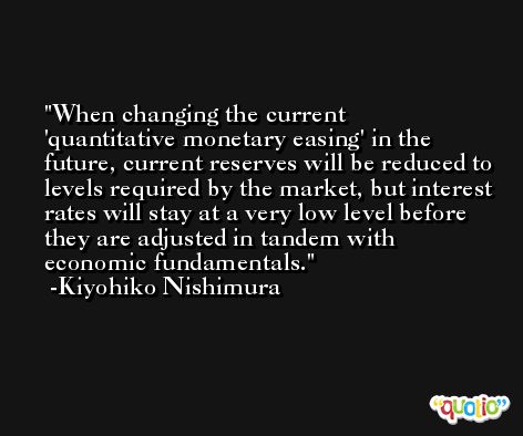 When changing the current 'quantitative monetary easing' in the future, current reserves will be reduced to levels required by the market, but interest rates will stay at a very low level before they are adjusted in tandem with economic fundamentals. -Kiyohiko Nishimura