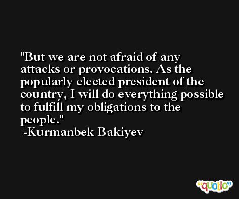 But we are not afraid of any attacks or provocations. As the popularly elected president of the country, I will do everything possible to fulfill my obligations to the people. -Kurmanbek Bakiyev