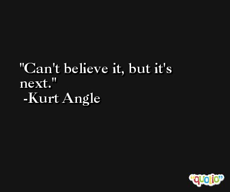 Can't believe it, but it's next. -Kurt Angle
