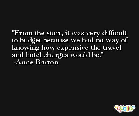 From the start, it was very difficult to budget because we had no way of knowing how expensive the travel and hotel charges would be. -Anne Barton