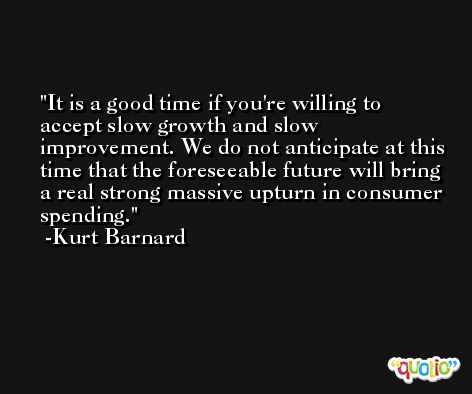 It is a good time if you're willing to accept slow growth and slow improvement. We do not anticipate at this time that the foreseeable future will bring a real strong massive upturn in consumer spending. -Kurt Barnard
