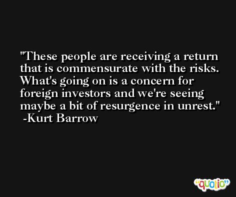 These people are receiving a return that is commensurate with the risks. What's going on is a concern for foreign investors and we're seeing maybe a bit of resurgence in unrest. -Kurt Barrow