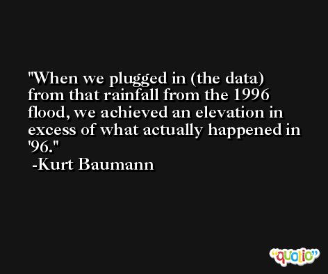 When we plugged in (the data) from that rainfall from the 1996 flood, we achieved an elevation in excess of what actually happened in '96. -Kurt Baumann