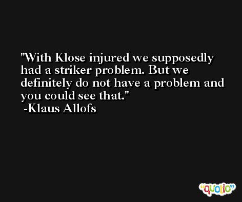 With Klose injured we supposedly had a striker problem. But we definitely do not have a problem and you could see that. -Klaus Allofs