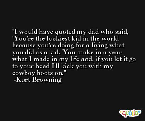I would have quoted my dad who said, 'You're the luckiest kid in the world because you're doing for a living what you did as a kid. You make in a year what I made in my life and, if you let it go to your head I'll kick you with my cowboy boots on. -Kurt Browning