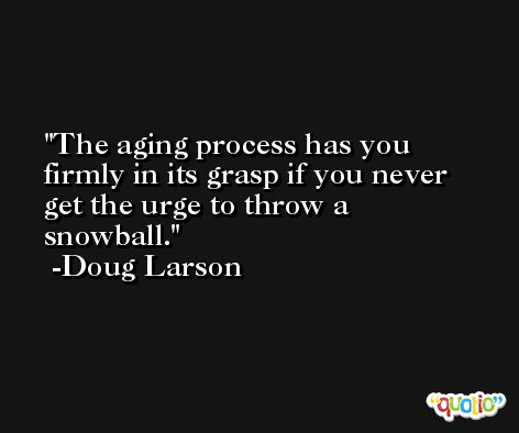 The aging process has you firmly in its grasp if you never get the urge to throw a snowball. -Doug Larson