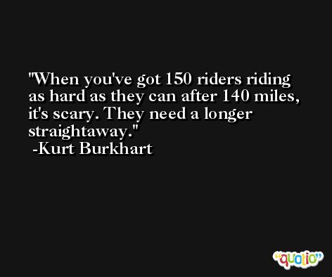 When you've got 150 riders riding as hard as they can after 140 miles, it's scary. They need a longer straightaway. -Kurt Burkhart
