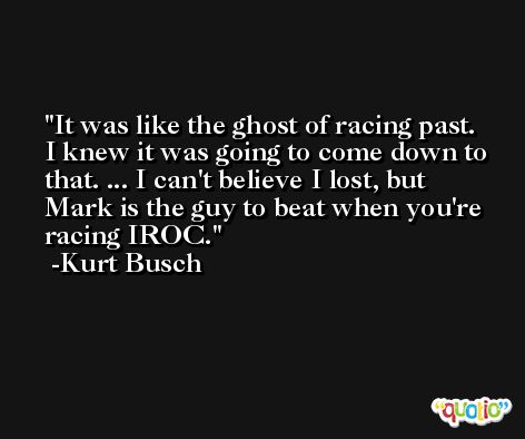 It was like the ghost of racing past. I knew it was going to come down to that. ... I can't believe I lost, but Mark is the guy to beat when you're racing IROC. -Kurt Busch