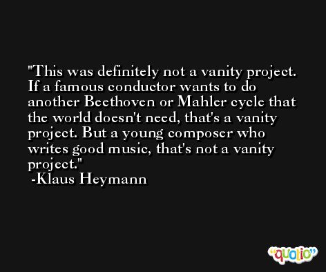 This was definitely not a vanity project. If a famous conductor wants to do another Beethoven or Mahler cycle that the world doesn't need, that's a vanity project. But a young composer who writes good music, that's not a vanity project. -Klaus Heymann