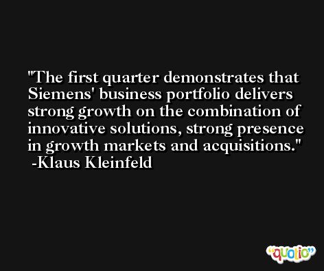 The first quarter demonstrates that Siemens' business portfolio delivers strong growth on the combination of innovative solutions, strong presence in growth markets and acquisitions. -Klaus Kleinfeld
