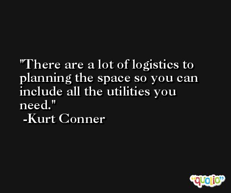 There are a lot of logistics to planning the space so you can include all the utilities you need. -Kurt Conner