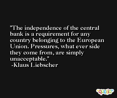 The independence of the central bank is a requirement for any country belonging to the European Union. Pressures, what ever side they come from, are simply unacceptable. -Klaus Liebscher