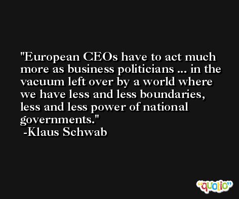 European CEOs have to act much more as business politicians ... in the vacuum left over by a world where we have less and less boundaries, less and less power of national governments. -Klaus Schwab