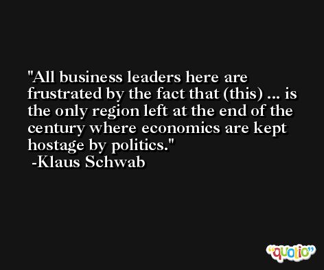 All business leaders here are frustrated by the fact that (this) ... is the only region left at the end of the century where economics are kept hostage by politics. -Klaus Schwab