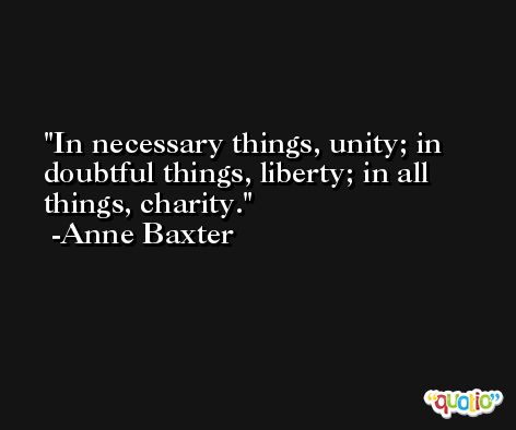 In necessary things, unity; in doubtful things, liberty; in all things, charity. -Anne Baxter
