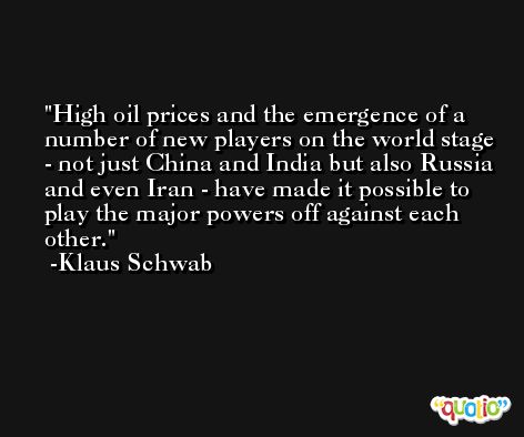 High oil prices and the emergence of a number of new players on the world stage - not just China and India but also Russia and even Iran - have made it possible to play the major powers off against each other. -Klaus Schwab