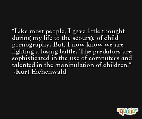 Like most people, I gave little thought during my life to the scourge of child pornography. But, I now know we are fighting a losing battle. The predators are sophisticated in the use of computers and talented in the manipulation of children. -Kurt Eichenwald