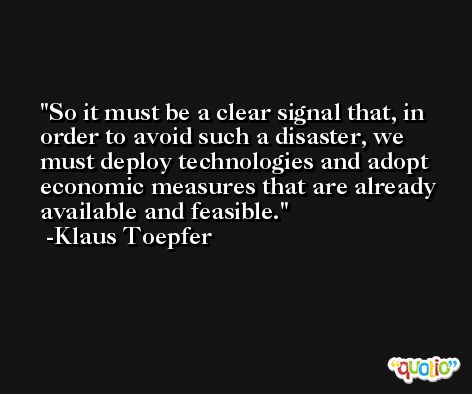 So it must be a clear signal that, in order to avoid such a disaster, we must deploy technologies and adopt economic measures that are already available and feasible. -Klaus Toepfer