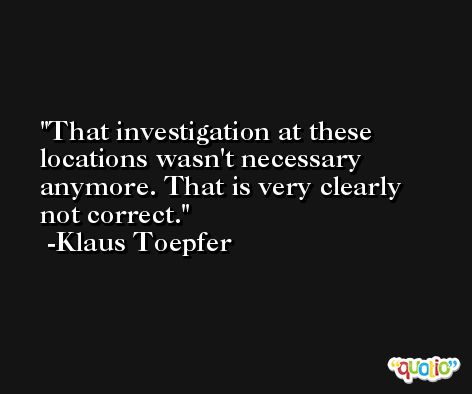 That investigation at these locations wasn't necessary anymore. That is very clearly not correct. -Klaus Toepfer