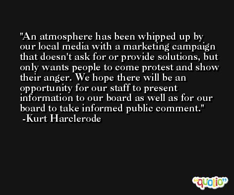 An atmosphere has been whipped up by our local media with a marketing campaign that doesn't ask for or provide solutions, but only wants people to come protest and show their anger. We hope there will be an opportunity for our staff to present information to our board as well as for our board to take informed public comment. -Kurt Harclerode