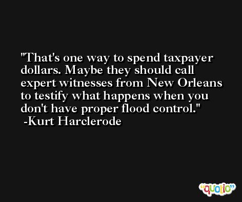 That's one way to spend taxpayer dollars. Maybe they should call expert witnesses from New Orleans to testify what happens when you don't have proper flood control. -Kurt Harclerode
