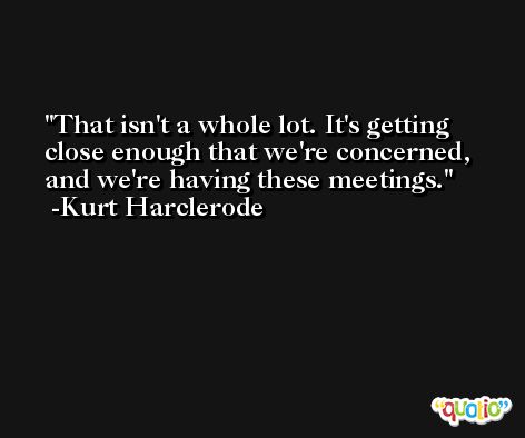 That isn't a whole lot. It's getting close enough that we're concerned, and we're having these meetings. -Kurt Harclerode