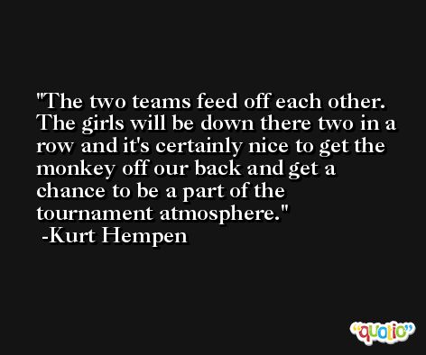 The two teams feed off each other. The girls will be down there two in a row and it's certainly nice to get the monkey off our back and get a chance to be a part of the tournament atmosphere. -Kurt Hempen