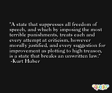 A state that suppresses all freedom of speech, and which by imposing the most terrible punishments, treats each and every attempt at criticism, however morally justified, and every suggestion for improvement as plotting to high treason, is a state that breaks an unwritten law. -Kurt Huber