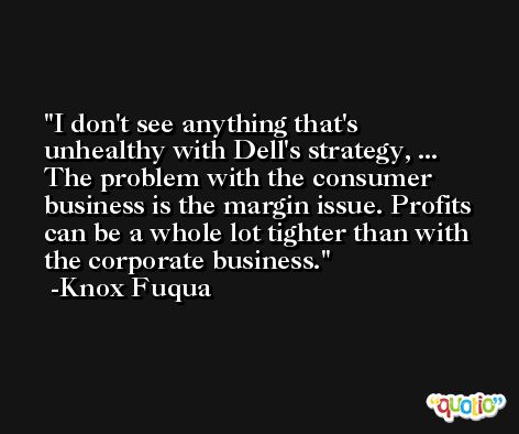 I don't see anything that's unhealthy with Dell's strategy, ... The problem with the consumer business is the margin issue. Profits can be a whole lot tighter than with the corporate business. -Knox Fuqua