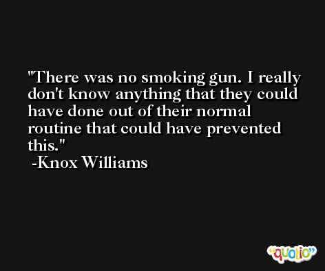 There was no smoking gun. I really don't know anything that they could have done out of their normal routine that could have prevented this. -Knox Williams