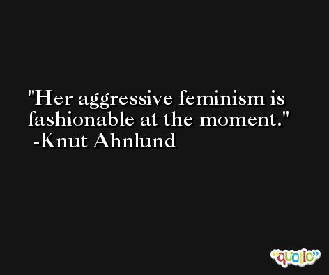 Her aggressive feminism is fashionable at the moment. -Knut Ahnlund