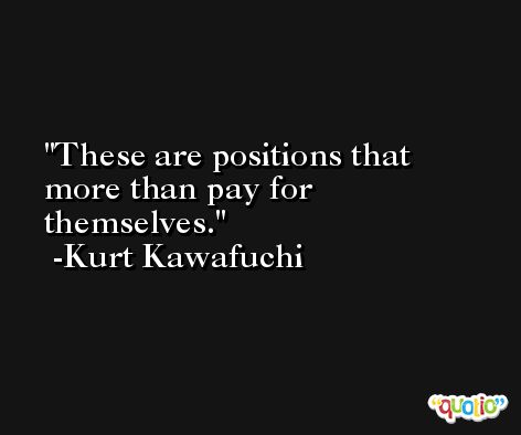 These are positions that more than pay for themselves. -Kurt Kawafuchi