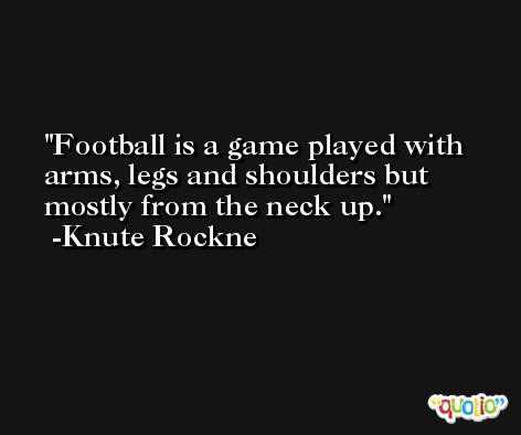 Football is a game played with arms, legs and shoulders but mostly from the neck up. -Knute Rockne