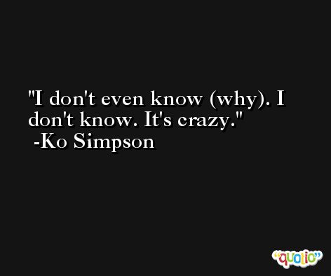 I don't even know (why). I don't know. It's crazy. -Ko Simpson