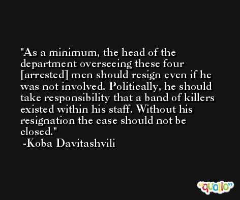 As a minimum, the head of the department overseeing these four [arrested] men should resign even if he was not involved. Politically, he should take responsibility that a band of killers existed within his staff. Without his resignation the case should not be closed. -Koba Davitashvili
